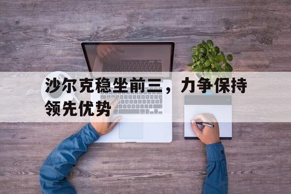 爱游戏网页版-包含沙尔克稳坐前三，力争保持领先优势的词条